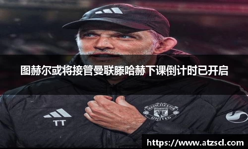 图赫尔或将接管曼联滕哈赫下课倒计时已开启