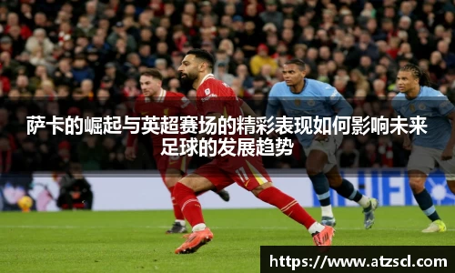 萨卡的崛起与英超赛场的精彩表现如何影响未来足球的发展趋势
